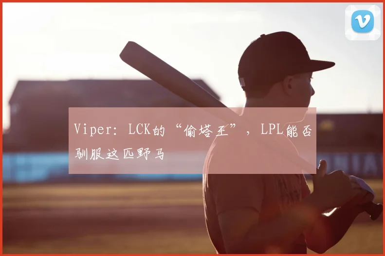 Viper:LCK的“偷塔王”,LPL能否驯服这匹野马