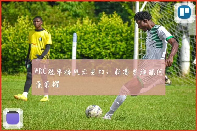 WRC冠军榜风云变幻,新赛季谁能问鼎荣耀