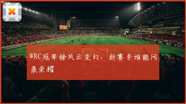 WRC冠军榜风云变幻,新赛季谁能问鼎荣耀